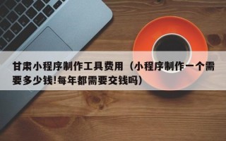 七台河甘肃小程序制作工具费用（小程序制作一个需要多少钱!每年都需要交钱吗）