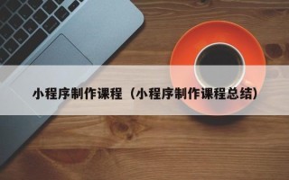 七台河小程序制作课程（小程序制作课程总结）