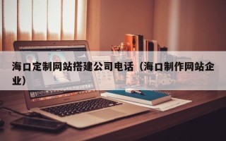 七台河海口定制网站搭建公司电话（海口制作网站企业）