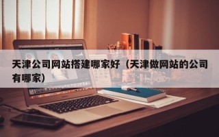 七台河天津公司网站搭建哪家好（天津做网站的公司有哪家）