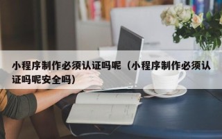 七台河小程序制作必须认证吗呢（小程序制作必须认证吗呢安全吗）