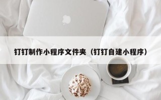 七台河钉钉制作小程序文件夹（钉钉自建小程序）