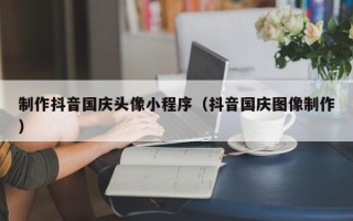 七台河制作抖音国庆头像小程序（抖音国庆图像制作）