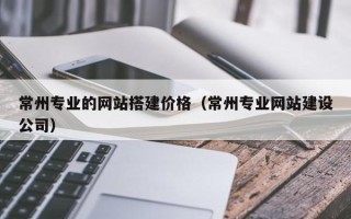 七台河常州专业的网站搭建价格（常州专业网站建设公司）