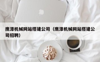 七台河鹰潭机械网站搭建公司（鹰潭机械网站搭建公司招聘）