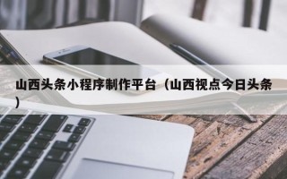 七台河山西头条小程序制作平台（山西视点今日头条）